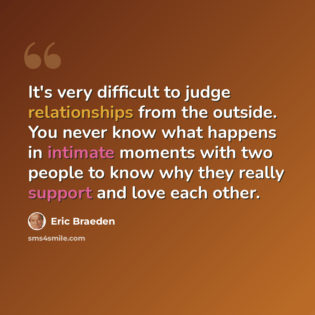 “It's very difficult to judge relationships from the outside. You never know what happens in intimate moments with two people to know why they really support and love each other.” quote by Eric Braeden