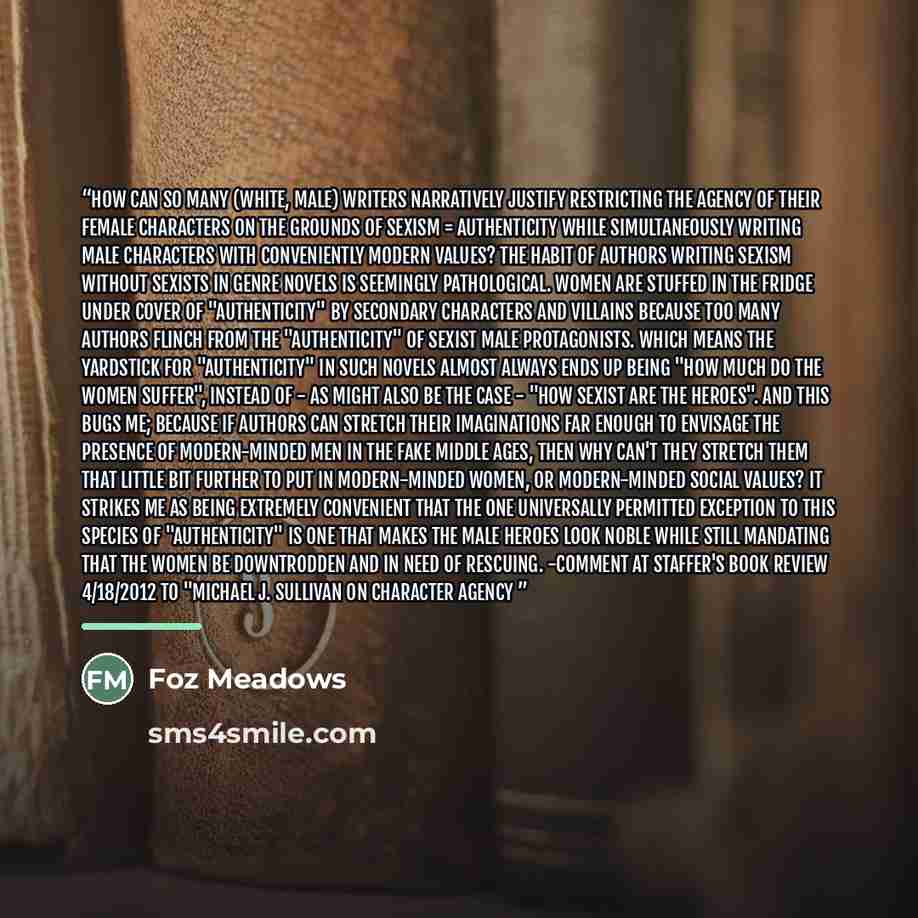 “How can so many (white, male) writers narratively justify restricting the agency of their female characters on the grounds of sexism = authenticity while simultaneously writing male characters with conveniently modern values? The habit of authors writing Sexism Without Sexists in genre novels is…” quote by Foz Meadows