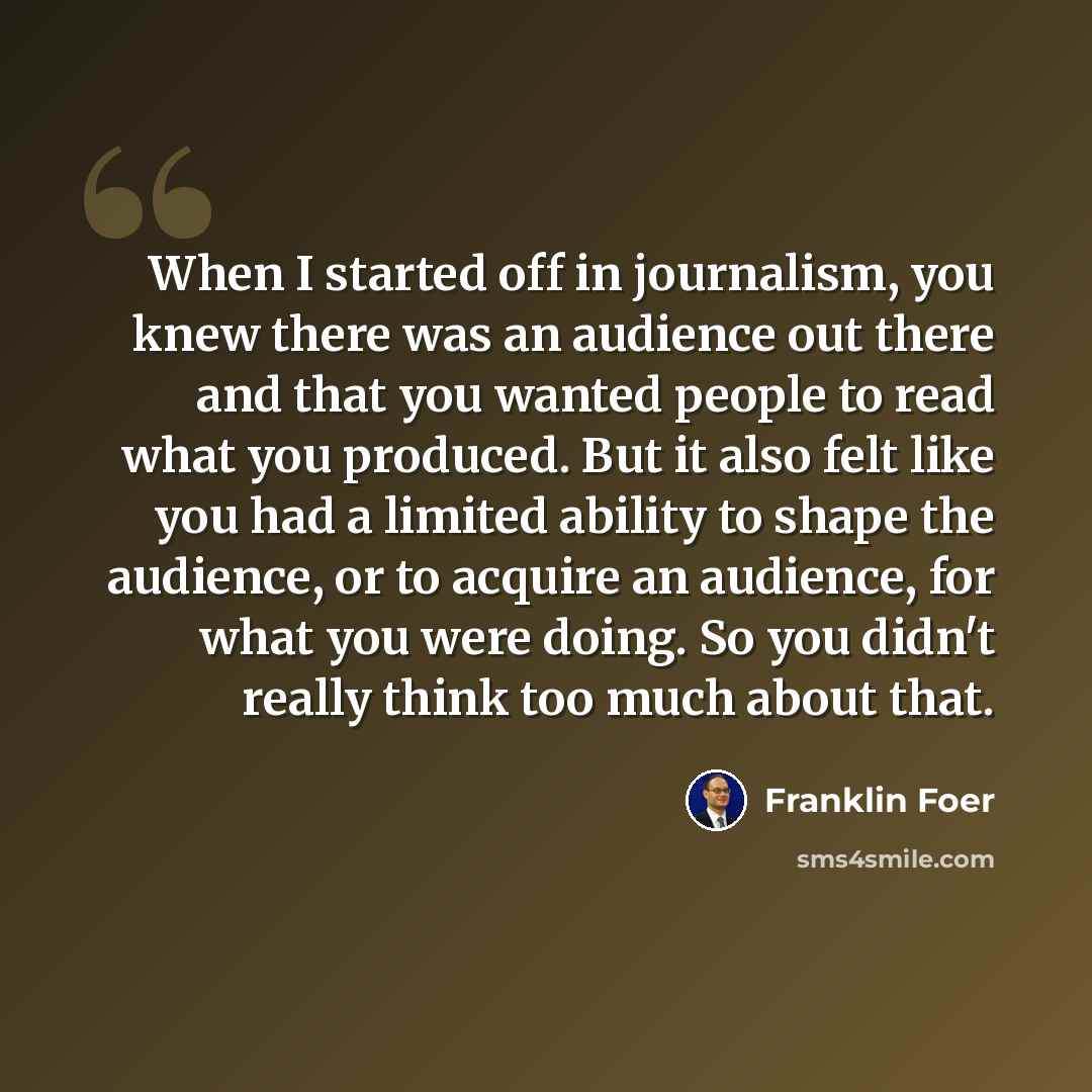 “When I started off in journalism, you knew there was an audience out there and that you wanted people to read what you produced. But it also felt like you had a limited ability to shape the audience, or to acquire an audience, for what you were doing. So you didn't really think too much about that.” quote by Franklin Foer