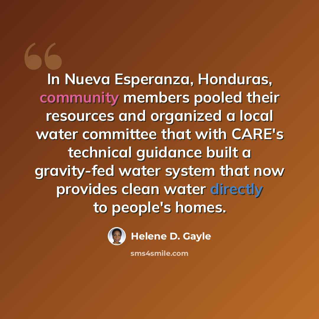 “In Nueva Esperanza, Honduras, community members pooled their resources and organized a local water committee that with CARE's technical guidance built a gravity-fed water system that now provides clean water directly to people's homes.” quote by Helene D. Gayle