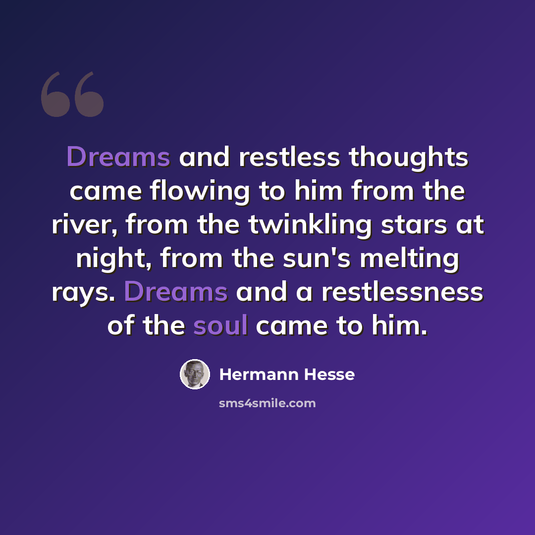 “Dreams and restless thoughts came flowing to him from the river, from the twinkling stars at night, from the sun's melting rays. Dreams and a restlessness of the soul came to him.” quote by Hermann Hesse