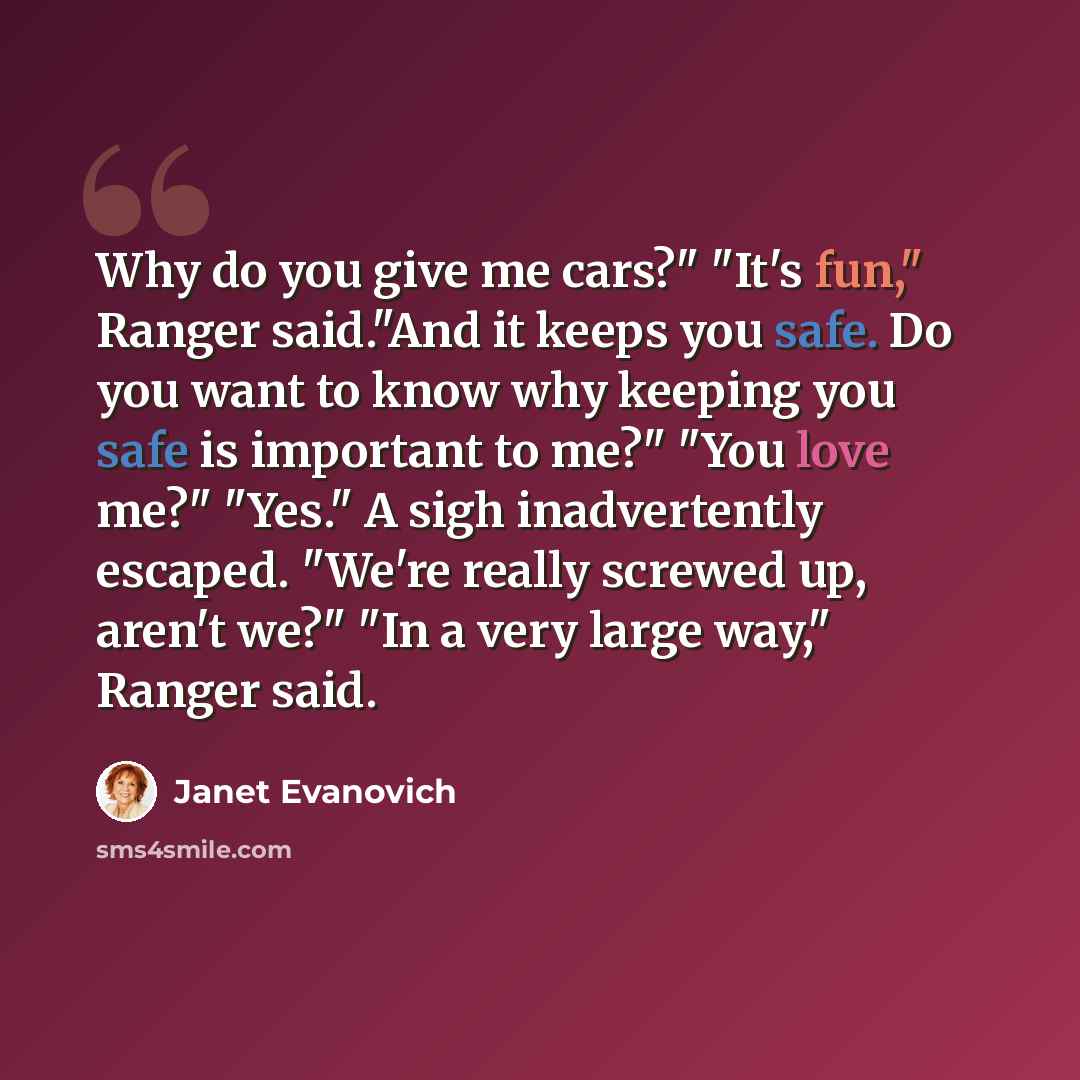“Why do you give me cars?" "It's fun," Ranger said."And it keeps you safe. Do you want to know why keeping you safe is important to me?" "You love me?" "Yes." A sigh inadvertently escaped. "We're really screwed up, aren't we?" "In a very large way," Ranger said.” quote by Janet Evanovich