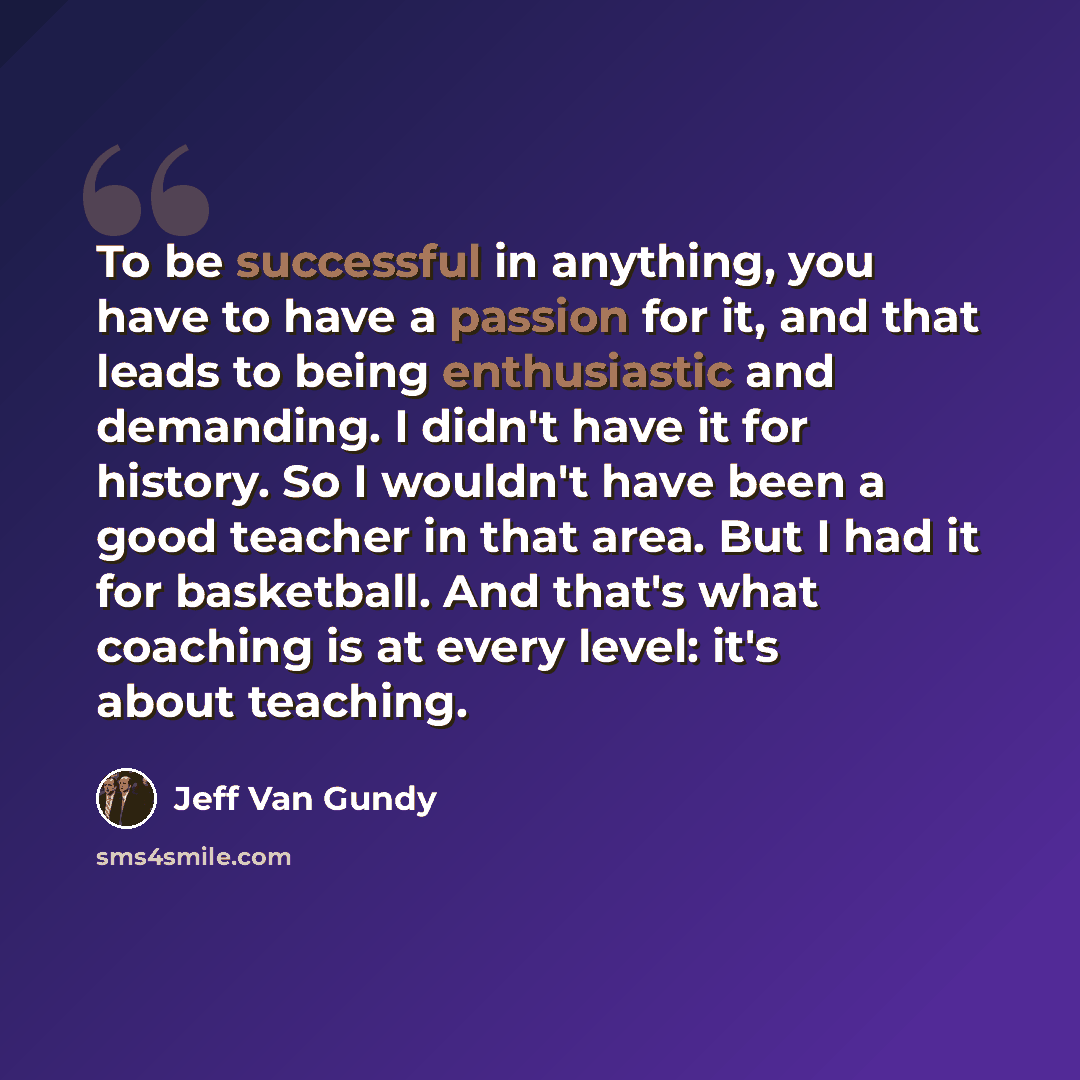 “To be successful in anything, you have to have a passion for it, and that leads to being enthusiastic and demanding. I didn't have it for history. So I wouldn't have been a good teacher in that area. But I had it for basketball. And that's what coaching is at every level: it's about teaching.” quote by Jeff Van Gundy