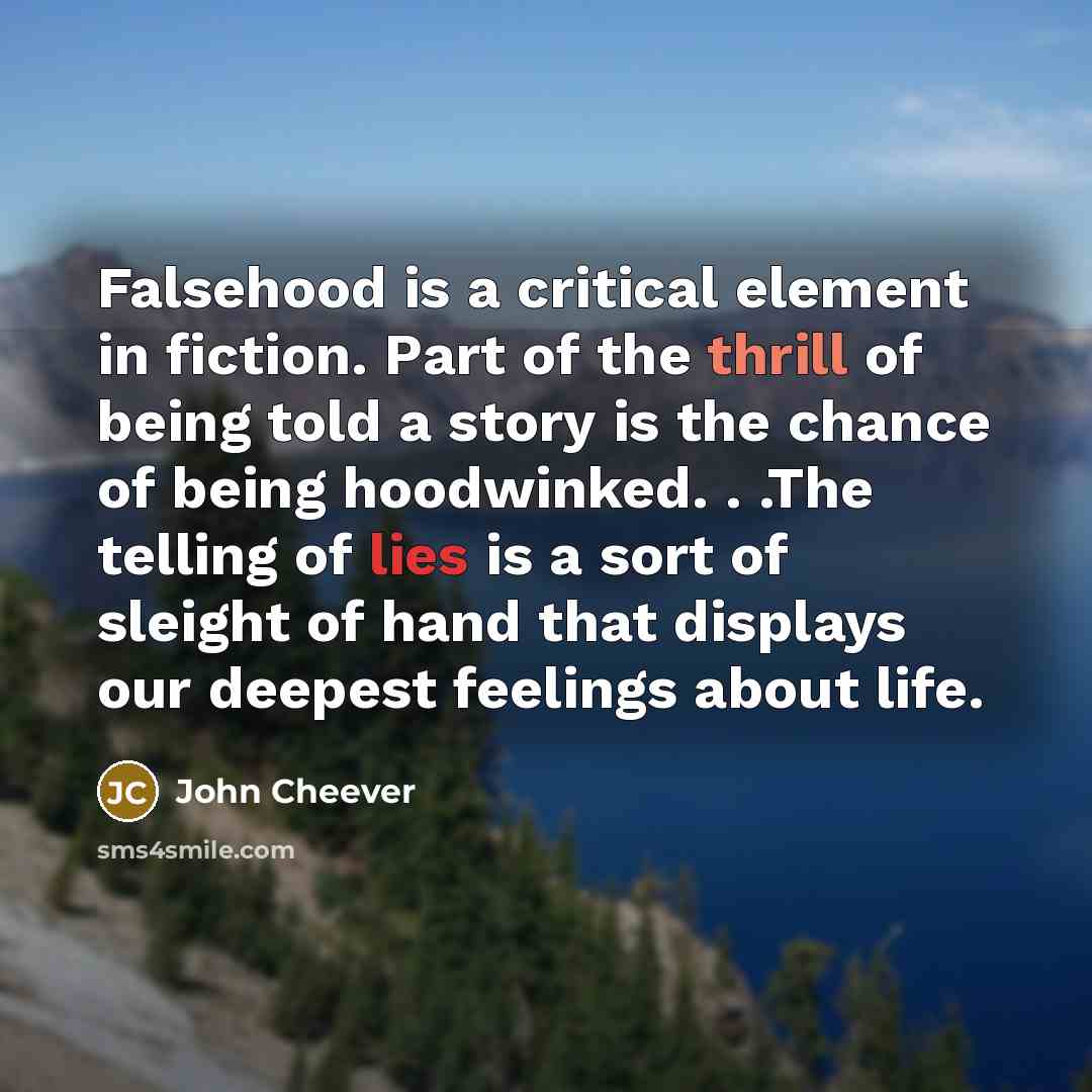 “Falsehood is a critical element in fiction. Part of the thrill of being told a story is the chance of being hoodwinked. . .The telling of lies is a sort of sleight of hand that displays our deepest feelings about life.” quote by John Cheever