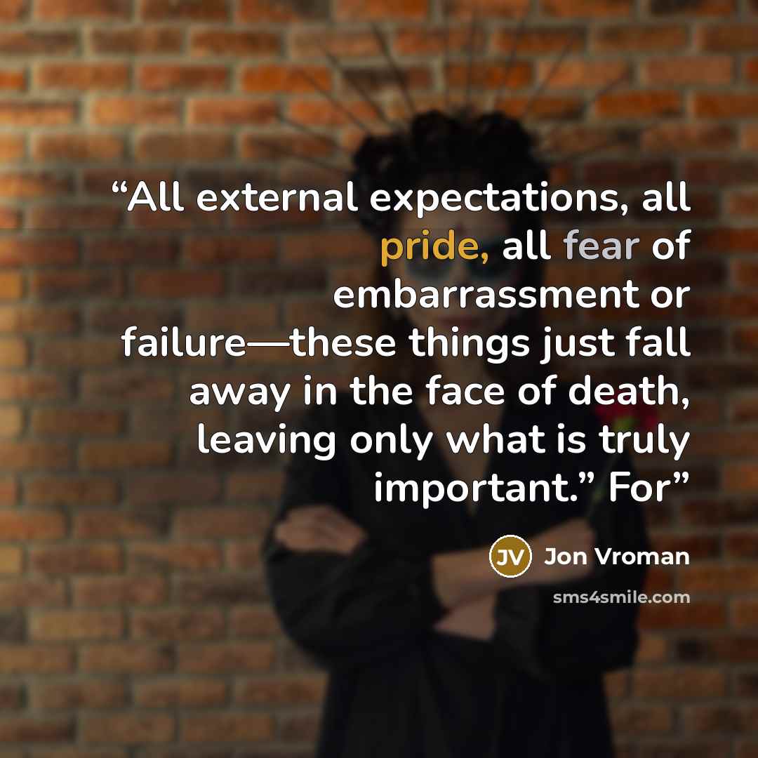 “All external expectations, all pride, all fear of embarrassment or failure—these things just fall away in the face of death, leaving only what is truly important.” For” quote by Jon Vroman
