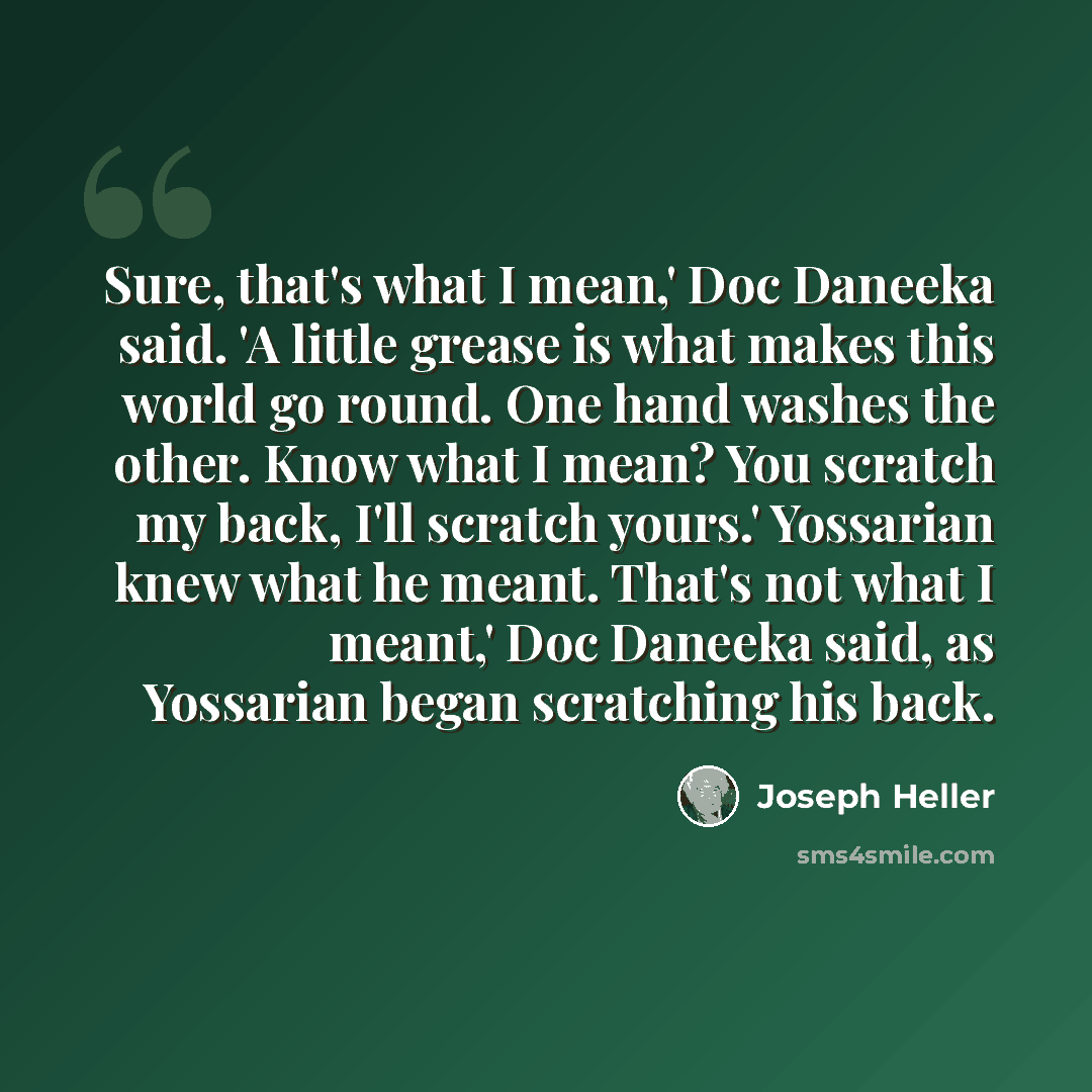 “Sure, that's what I mean,' Doc Daneeka said. 'A little grease is what makes this world go round. One hand washes the other. Know what I mean? You scratch my back, I'll scratch yours.' Yossarian knew what he meant. That's not what I meant,' Doc Daneeka said, as Yossarian began scratching his back.” quote by Joseph Heller