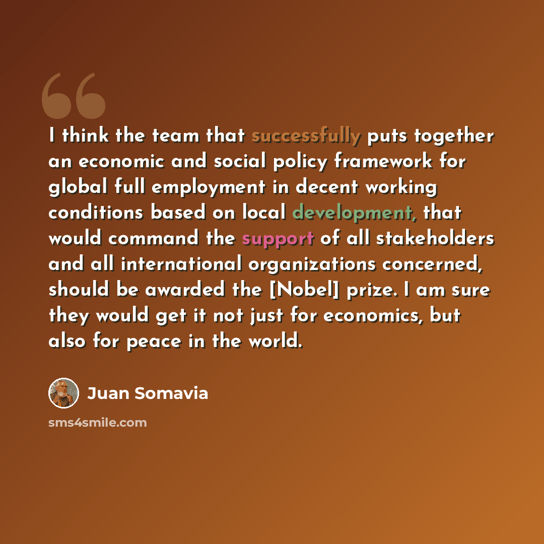 “I think the team that successfully puts together an economic and social policy framework for global full employment in decent working conditions based on local development, that would command the support of all stakeholders and all international organizations concerned, should be awarded the…” quote by Juan Somavia