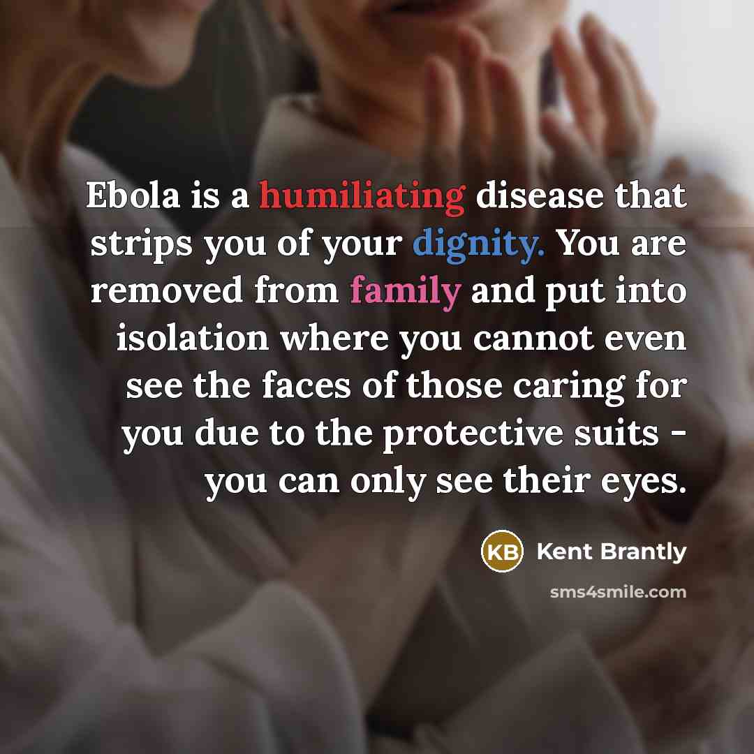 “Ebola is a humiliating disease that strips you of your dignity. You are removed from family and put into isolation where you cannot even see the faces of those caring for you due to the protective suits - you can only see their eyes.” quote by Kent Brantly