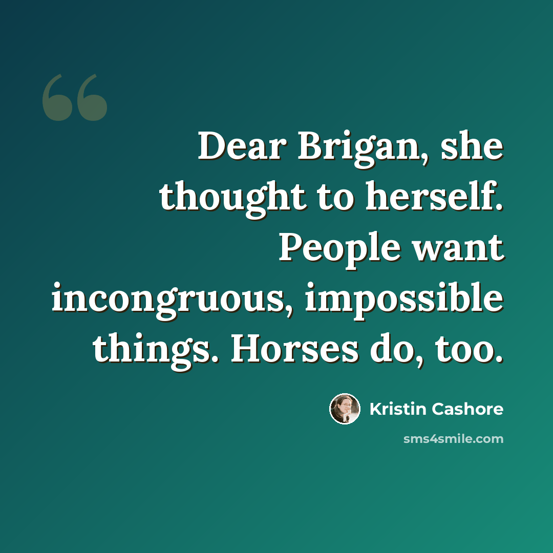 “Dear Brigan, she thought to herself. People want incongruous, impossible things. Horses do, too.” quote by Kristin Cashore