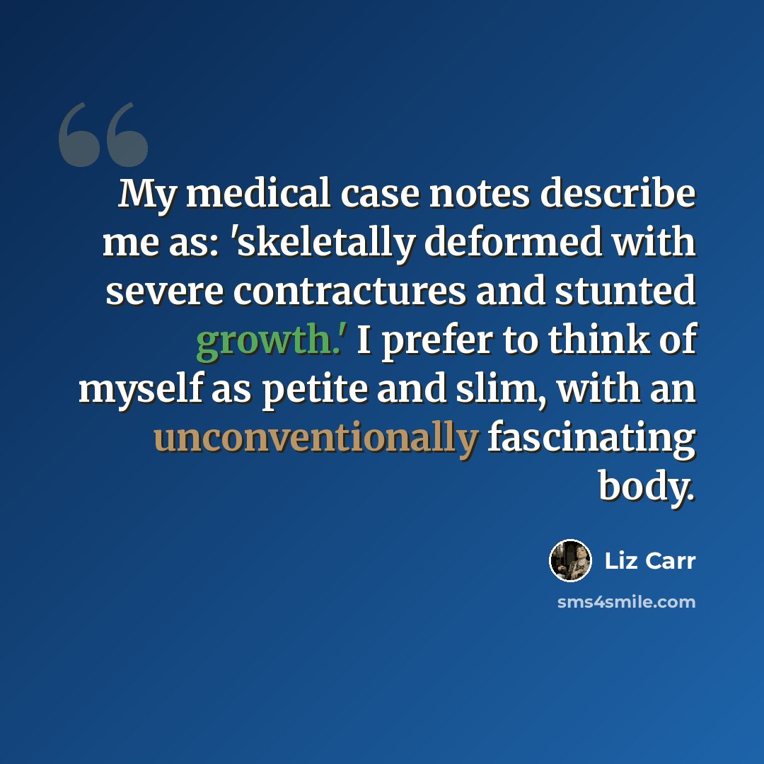 “My medical case notes describe me as: 'skeletally deformed with severe contractures and stunted growth.' I prefer to think of myself as petite and slim, with an unconventionally fascinating body.” quote by Liz Carr