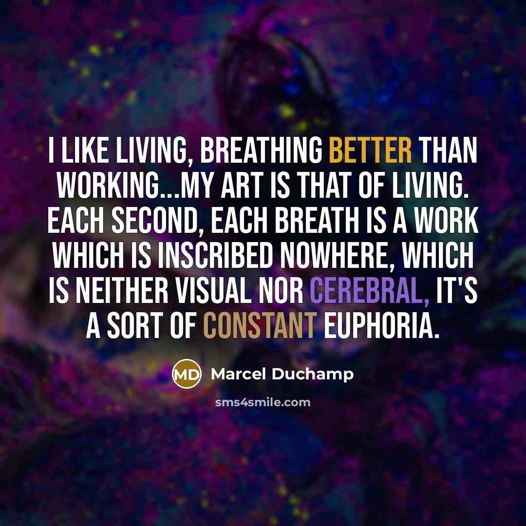 “I like living, breathing better than working...my art is that of living. Each second, each breath is a work which is inscribed nowhere, which is neither visual nor cerebral, it's a sort of constant euphoria.” quote by Marcel Duchamp