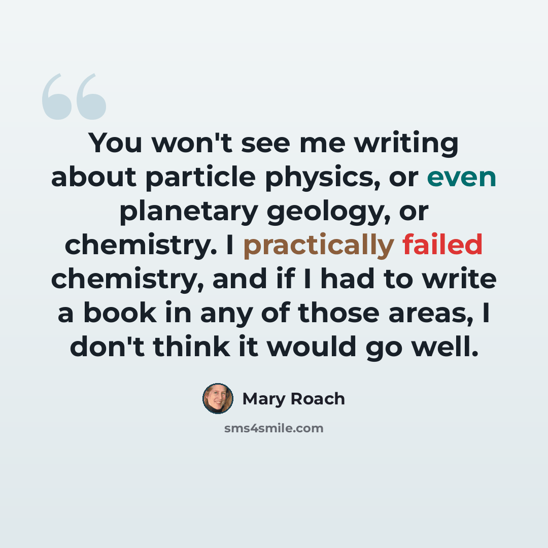 “You won't see me writing about particle physics, or even planetary geology, or chemistry. I practically failed chemistry, and if I had to write a book in any of those areas, I don't think it would go well.” quote by Mary Roach
