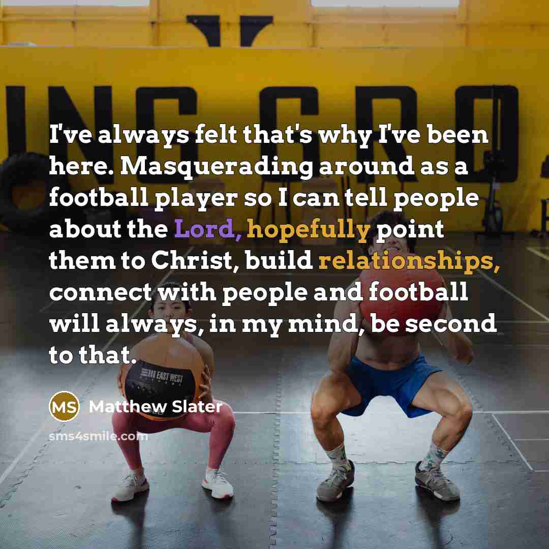 “I've always felt that's why I've been here. Masquerading around as a football player so I can tell people about the Lord, hopefully point them to Christ, build relationships, connect with people and football will always, in my mind, be second to that.” quote by Matthew Slater