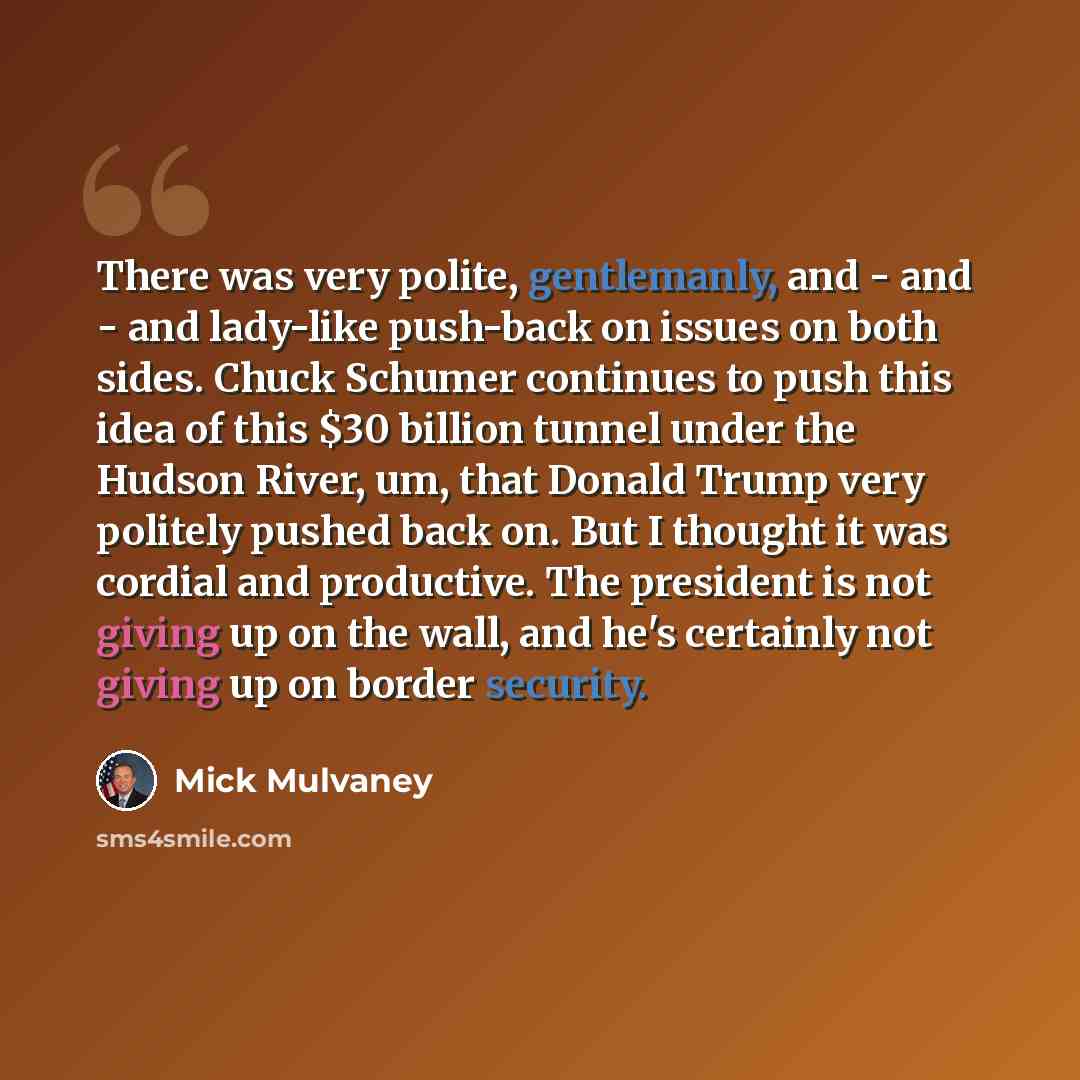 “There was very polite, gentlemanly, and - and - and lady-like push-back on issues on both sides. Chuck Schumer continues to push this idea of this $30 billion tunnel under the Hudson River, um, that Donald Trump very politely pushed back on. But I thought it was cordial and productive. The…” quote by Mick Mulvaney