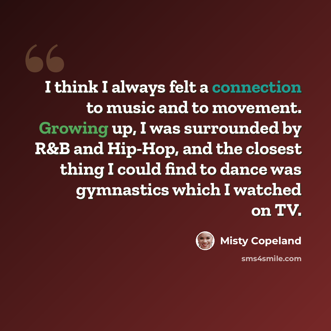 “I think I always felt a connection to music and to movement. Growing up, I was surrounded by R&B and Hip-Hop, and the closest thing I could find to dance was gymnastics which I watched on TV.” quote by Misty Copeland