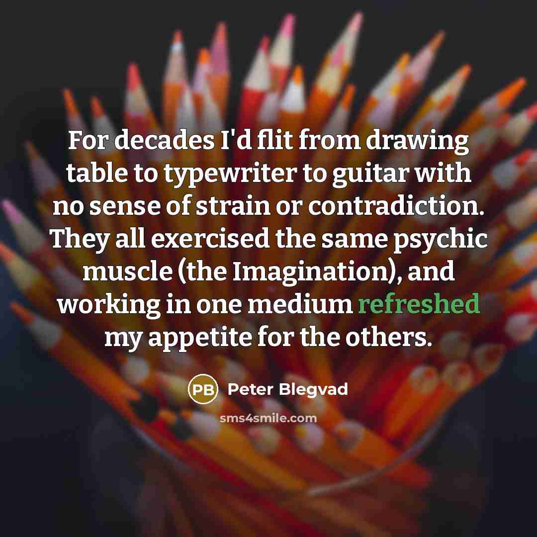 “For decades I'd flit from drawing table to typewriter to guitar with no sense of strain or contradiction. They all exercised the same psychic muscle (the Imagination), and working in one medium refreshed my appetite for the others.” quote by Peter Blegvad