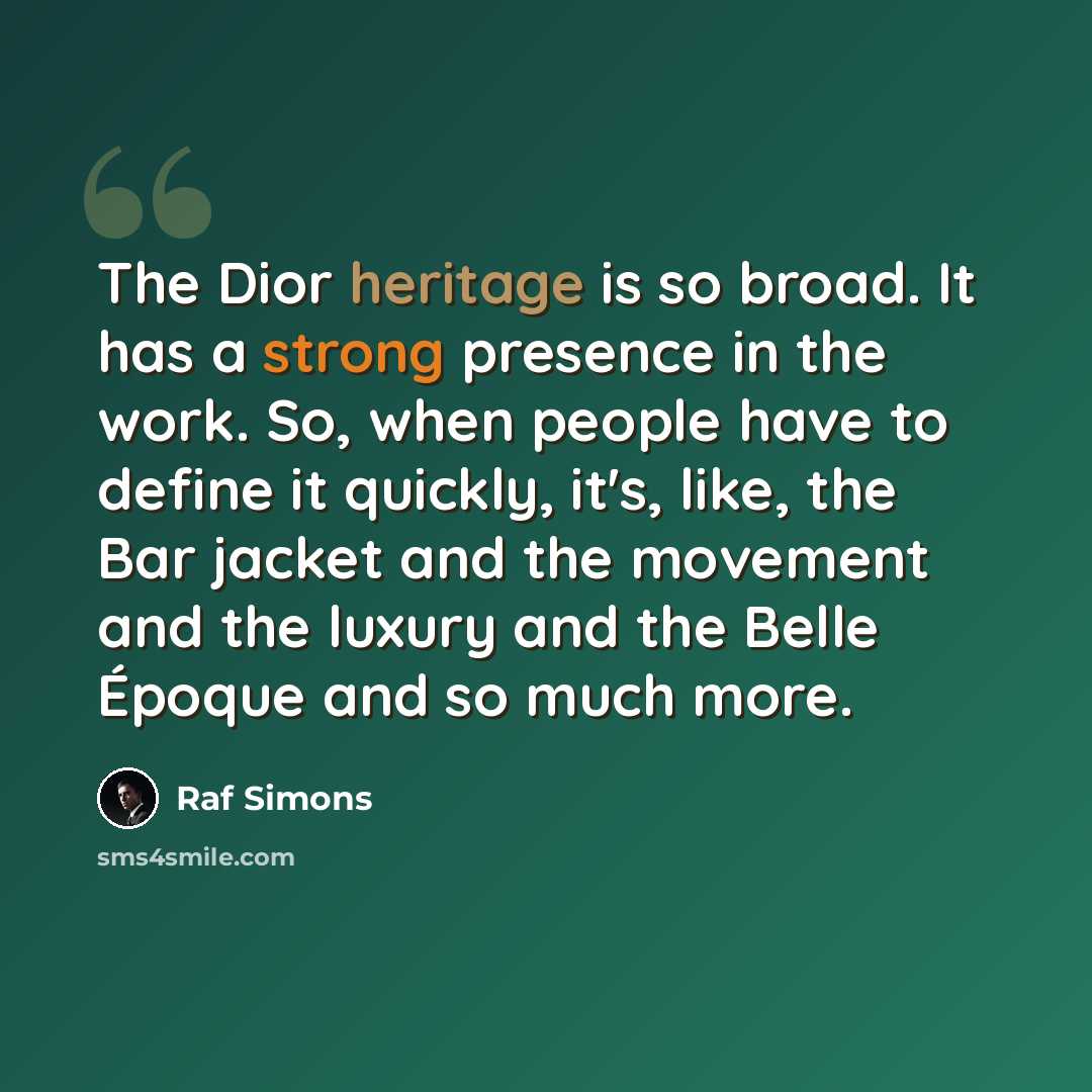 “The Dior heritage is so broad. It has a strong presence in the work. So, when people have to define it quickly, it's, like, the Bar jacket and the movement and the luxury and the Belle Époque and so much more.” quote by Raf Simons