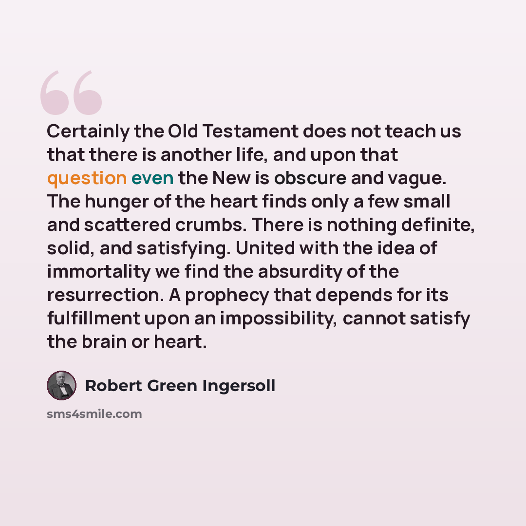 “Certainly the Old Testament does not teach us that there is another life, and upon that question even the New is obscure and vague. The hunger of the heart finds only a few small and scattered crumbs. There is nothing definite, solid, and satisfying. United with the idea of immortality we find the…” quote by Robert Green Ingersoll