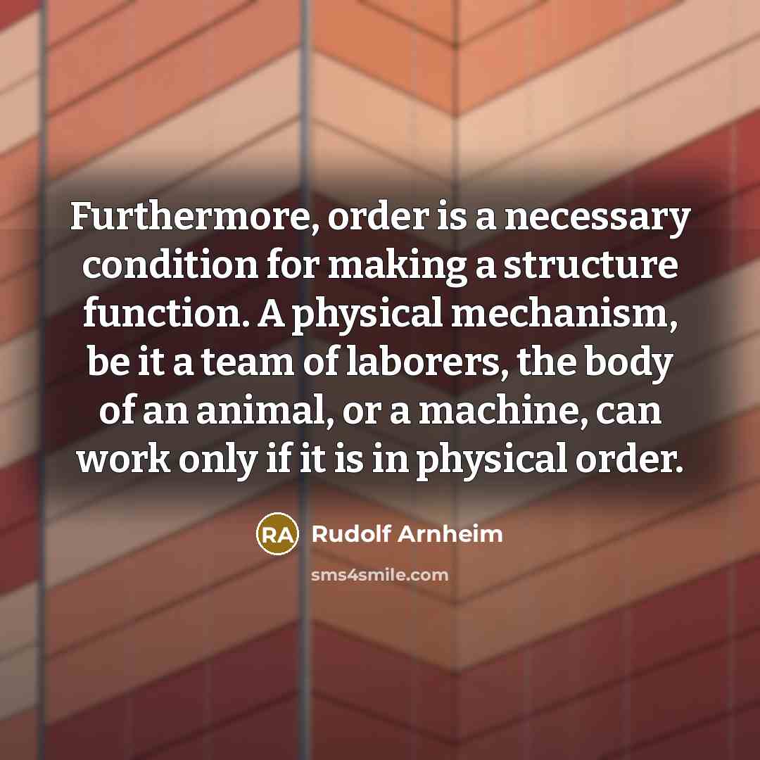 “Furthermore, order is a necessary condition for making a structure function. A physical mechanism, be it a team of laborers, the body of an animal, or a machine, can work only if it is in physical order.” quote by Rudolf Arnheim