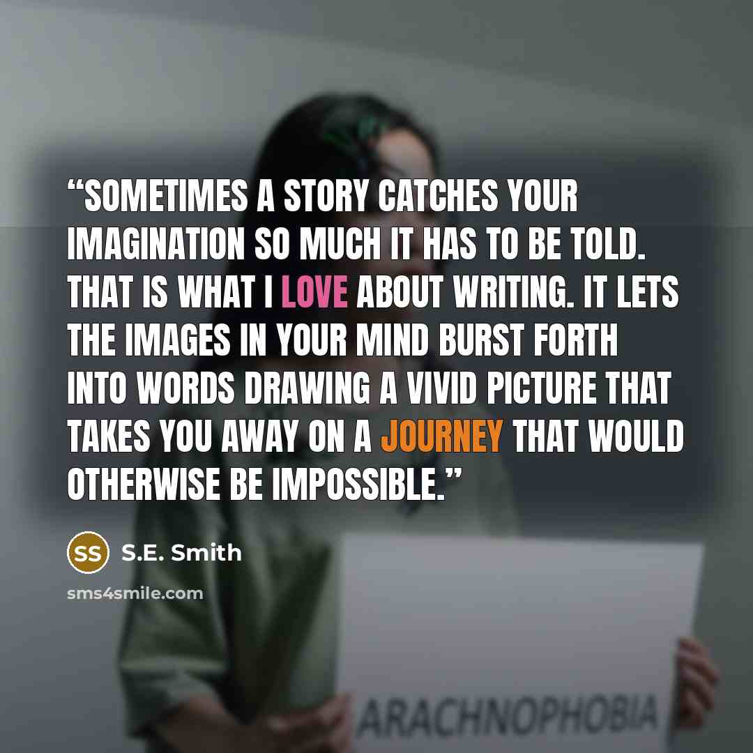 “Sometimes a story catches your imagination so much it has to be told. That is what I love about writing. It lets the images in your mind burst forth into words drawing a vivid picture that takes you away on a journey that would otherwise be impossible.” quote by S.E. Smith