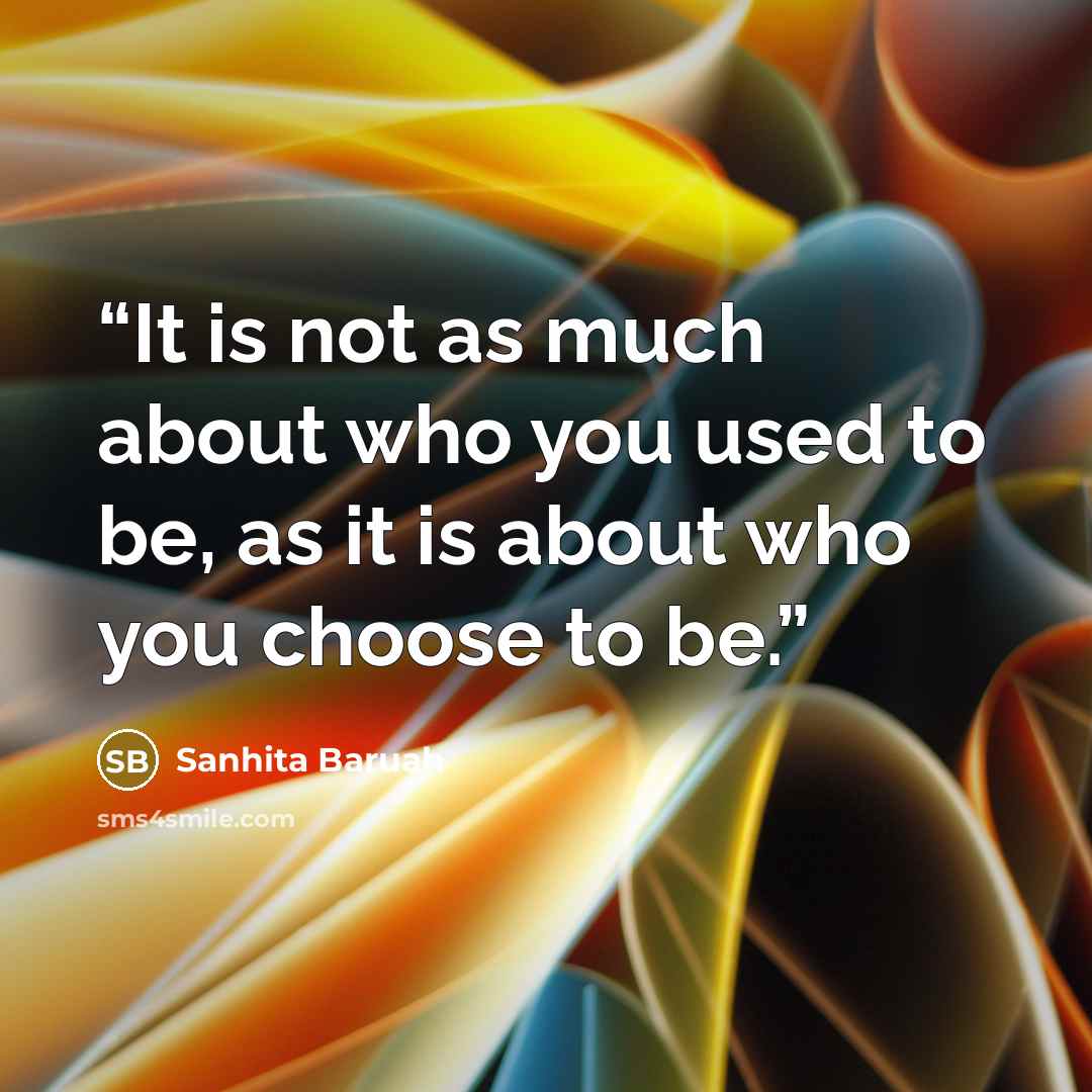 “It is not as much about who you used to be, as it is about who you choose to be.” quote by Sanhita Baruah
