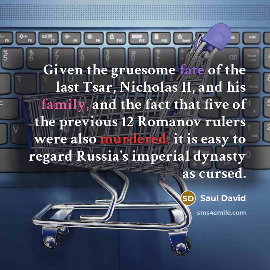 “Given the gruesome fate of the last Tsar, Nicholas II, and his family, and the fact that five of the previous 12 Romanov rulers were also murdered, it is easy to regard Russia's imperial dynasty as cursed.” quote by Saul David