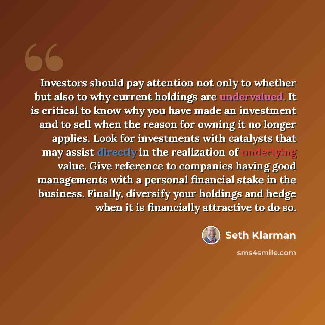 “Investors should pay attention not only to whether but also to why current holdings are undervalued. It is critical to know why you have made an investment and to sell when the reason for owning it no longer applies. Look for investments with catalysts that may assist directly in the realization…” quote by Seth Klarman