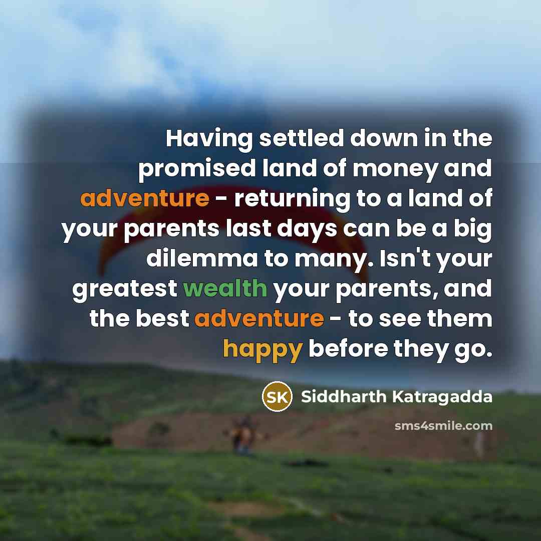 “Having settled down in the promised land of money and adventure - returning to a land of your parents last days can be a big dilemma to many. Isn't your greatest wealth your parents, and the best adventure - to see them happy before they go.” quote by Siddharth Katragadda