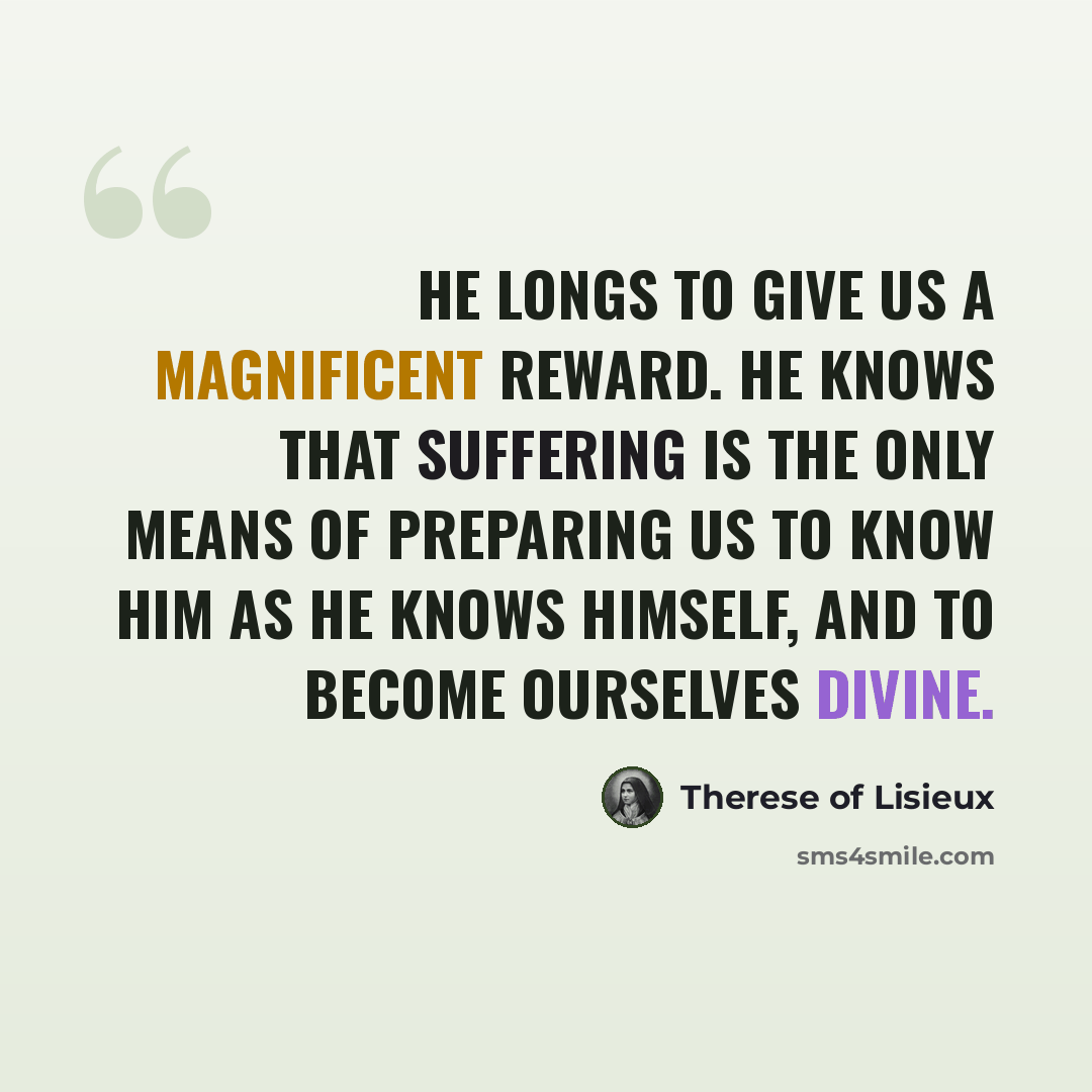 “He longs to give us a magnificent reward. He knows that suffering is the only means of preparing us to know Him as He knows Himself, and to become ourselves divine.” quote by Therese of Lisieux