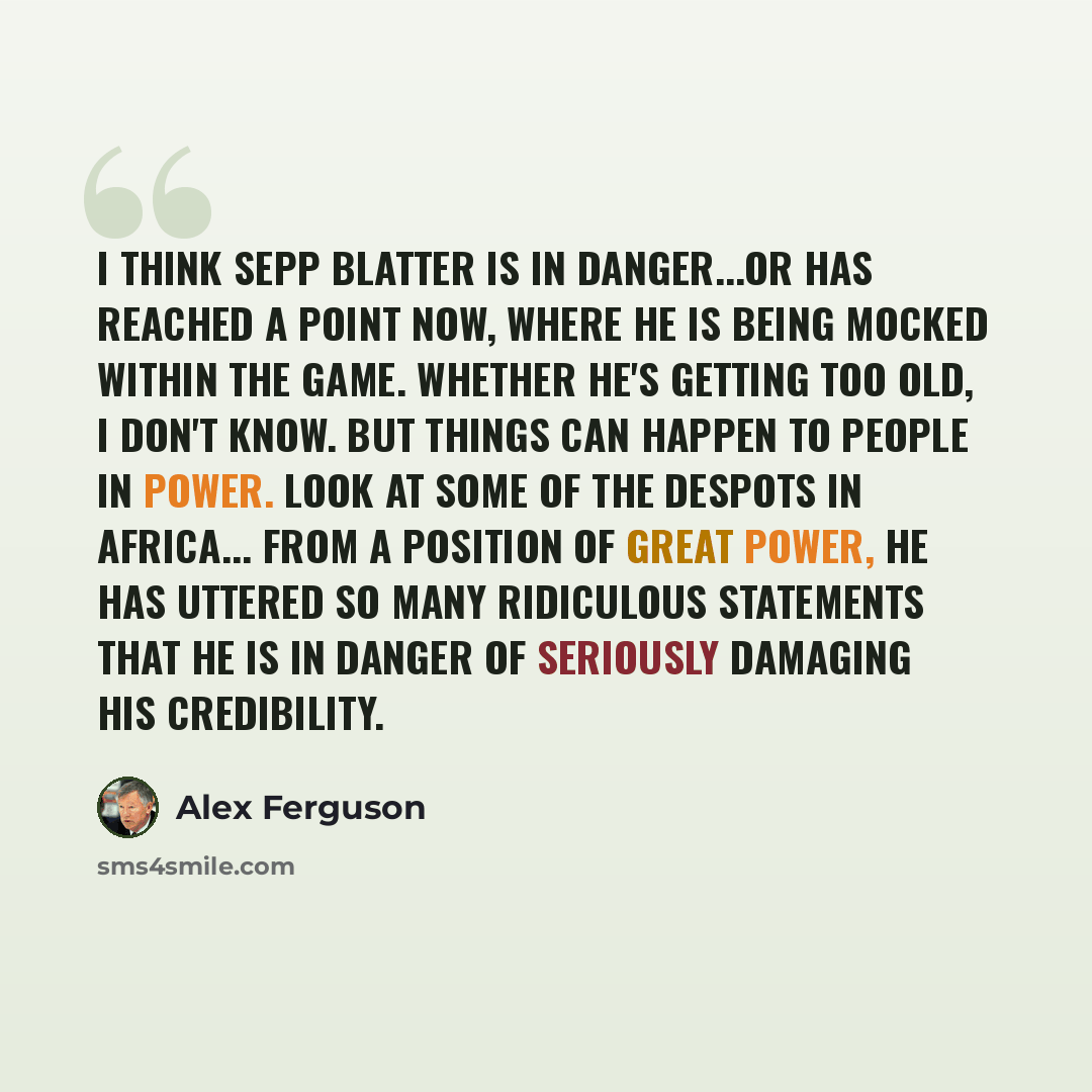 “I think Sepp Blatter is in danger...or has reached a point now, where he is being mocked within the game. Whether he's getting too old, I don't know. But things can happen to people in power. Look at some of the despots in Africa... From a position of great power, he has uttered so many ridiculous…” quote by Alex Ferguson