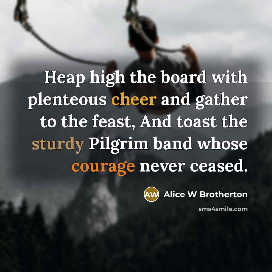 “Heap high the board with plenteous cheer and gather to the feast, And toast the sturdy Pilgrim band whose courage never ceased.” quote by Alice W Brotherton