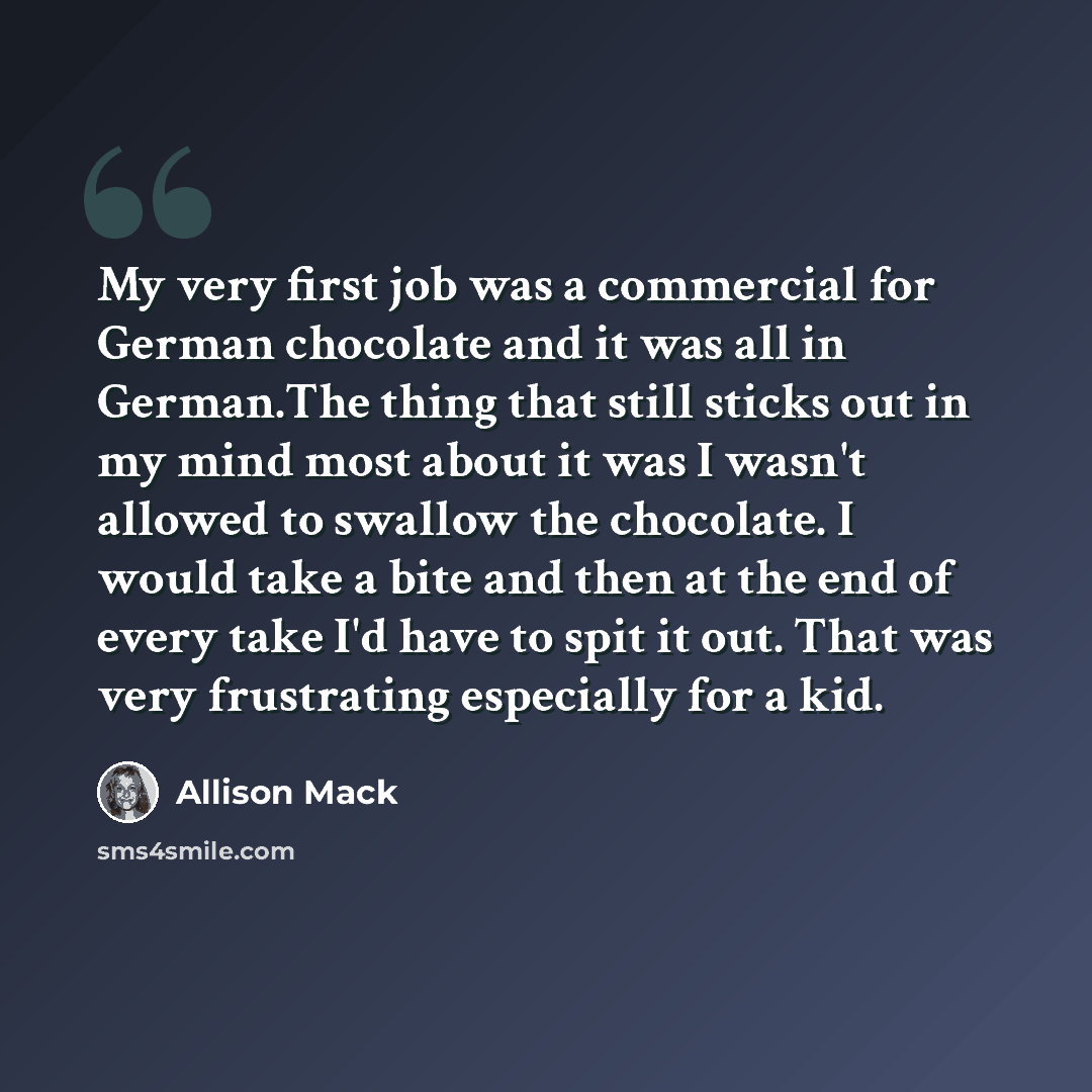 “My very first job was a commercial for German chocolate and it was all in German.The thing that still sticks out in my mind most about it was I wasn't allowed to swallow the chocolate. I would take a bite and then at the end of every take I'd have to spit it out. That was very frustrating…” quote by Allison Mack