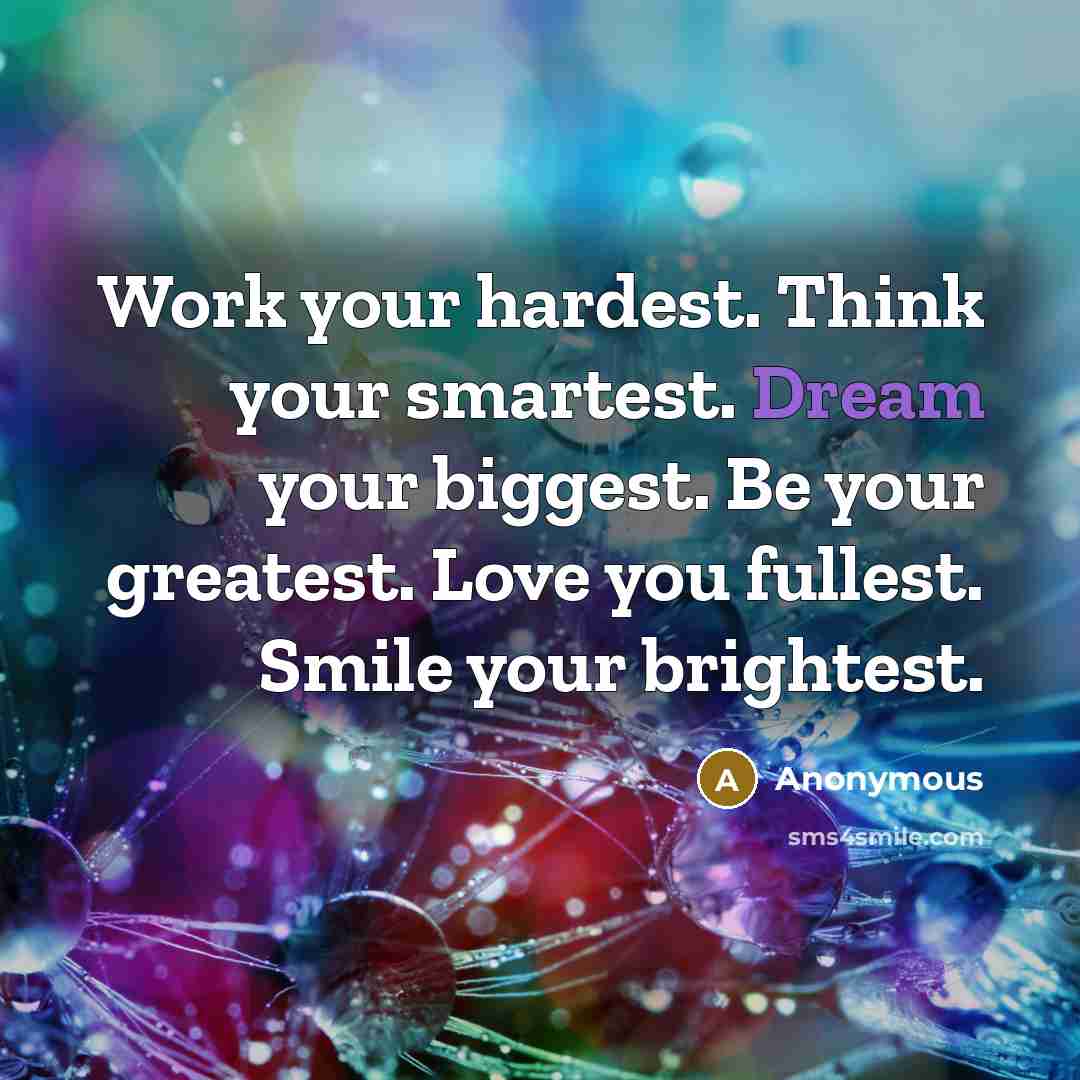 “Work your hardest. Think your smartest. Dream your biggest. Be your greatest. Love you fullest. Smile your brightest.” quote by Anonymous