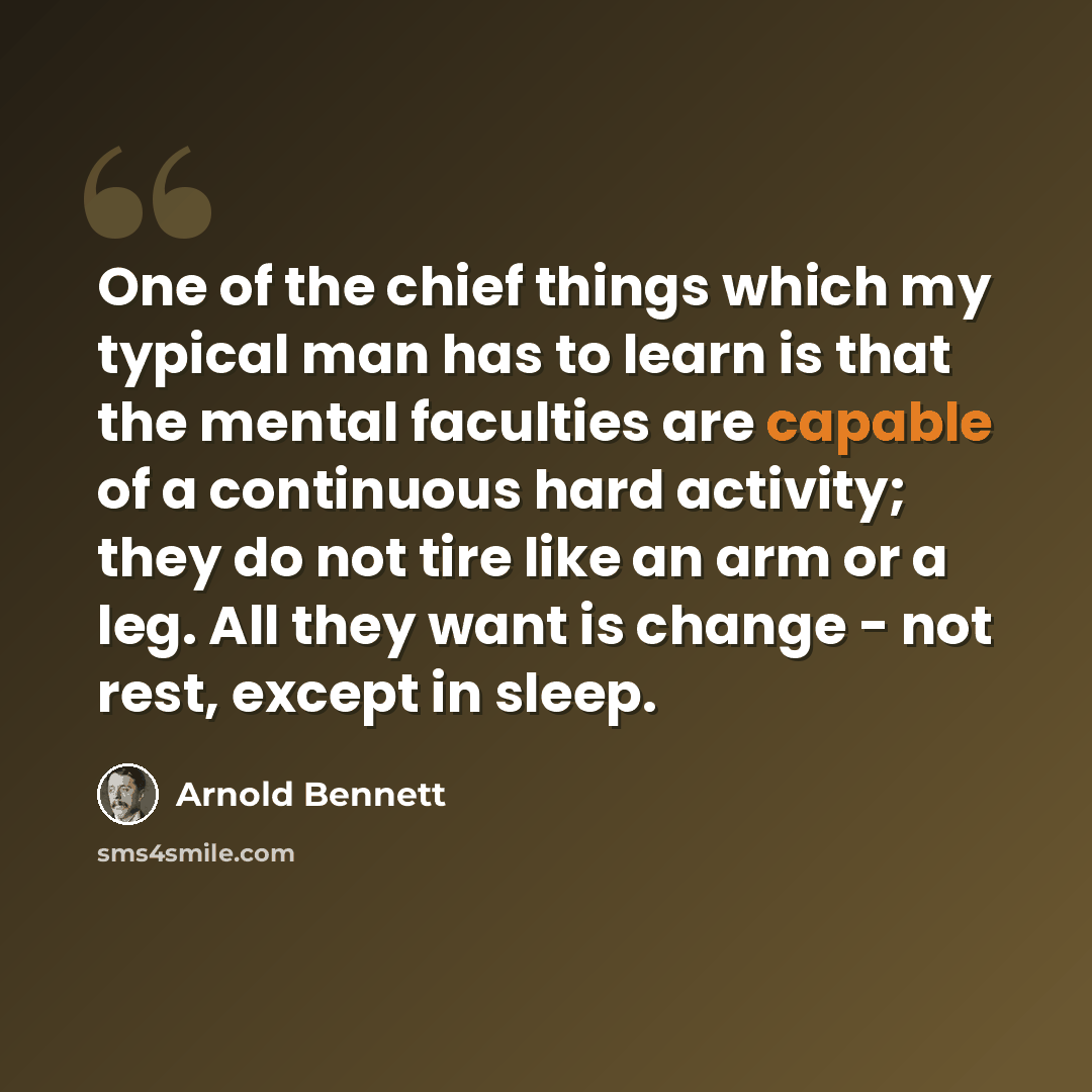 “One of the chief things which my typical man has to learn is that the mental faculties are capable of a continuous hard activity; they do not tire like an arm or a leg. All they want is change - not rest, except in sleep.” quote by Arnold Bennett