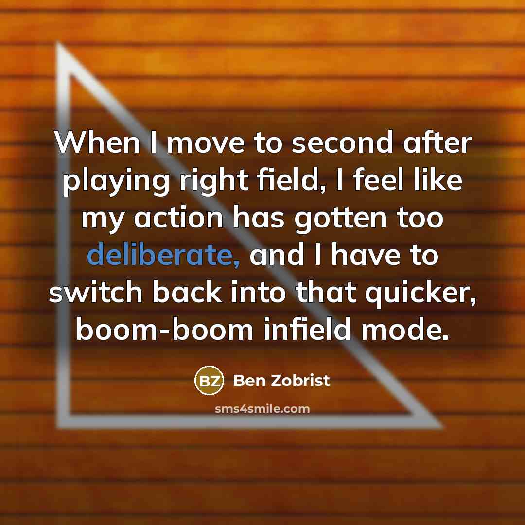 “When I move to second after playing right field, I feel like my action has gotten too deliberate, and I have to switch back into that quicker, boom-boom infield mode.” quote by Ben Zobrist