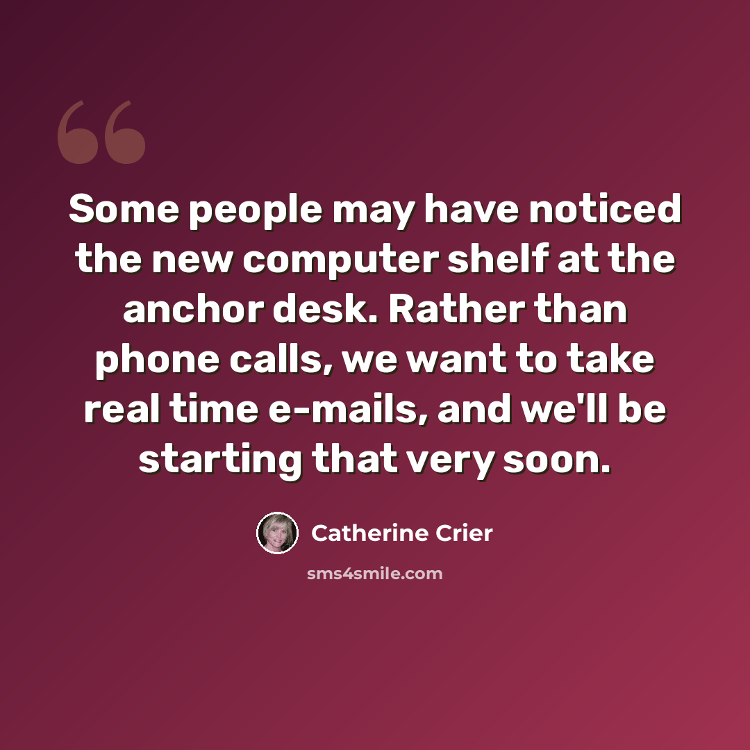 “Some people may have noticed the new computer shelf at the anchor desk. Rather than phone calls, we want to take real time e-mails, and we'll be starting that very soon.” quote by Catherine Crier