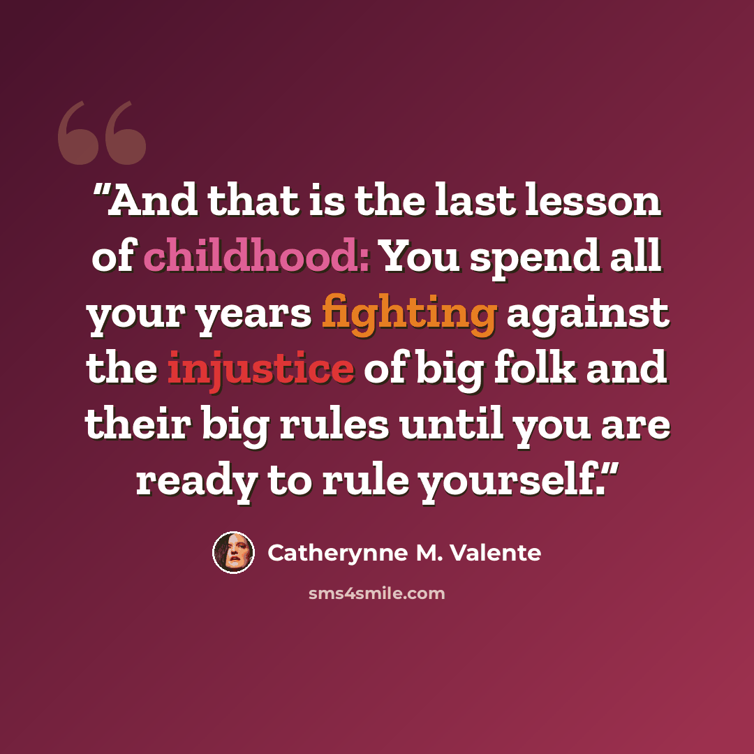 “And that is the last lesson of childhood: You spend all your years fighting against the injustice of big folk and their big rules until you are ready to rule yourself.” quote by Catherynne M. Valente