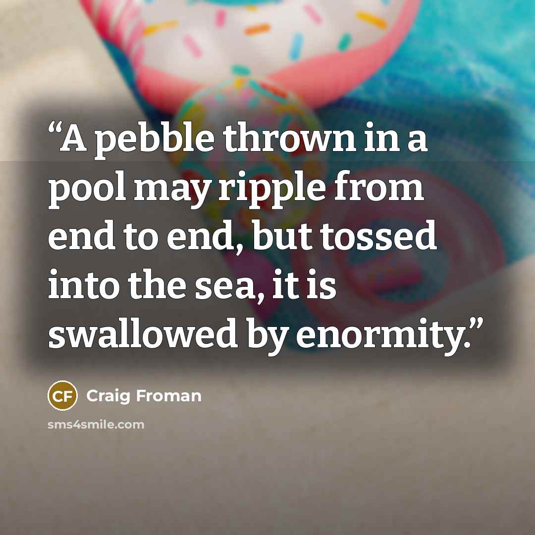 “A pebble thrown in a pool may ripple from end to end, but tossed into the sea, it is swallowed by enormity.” quote by Craig Froman