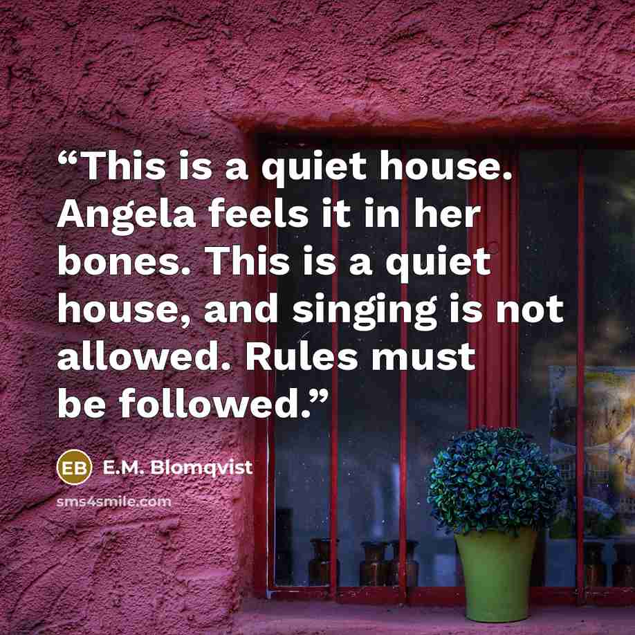 “This is a quiet house. Angela feels it in her bones. This is a quiet house, and singing is not allowed. Rules must be followed.” quote by E.M. Blomqvist