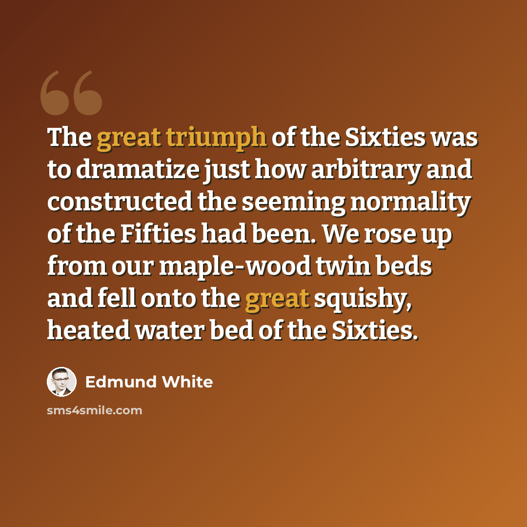 “The great triumph of the Sixties was to dramatize just how arbitrary and constructed the seeming normality of the Fifties had been. We rose up from our maple-wood twin beds and fell onto the great squishy, heated water bed of the Sixties.” quote by Edmund White