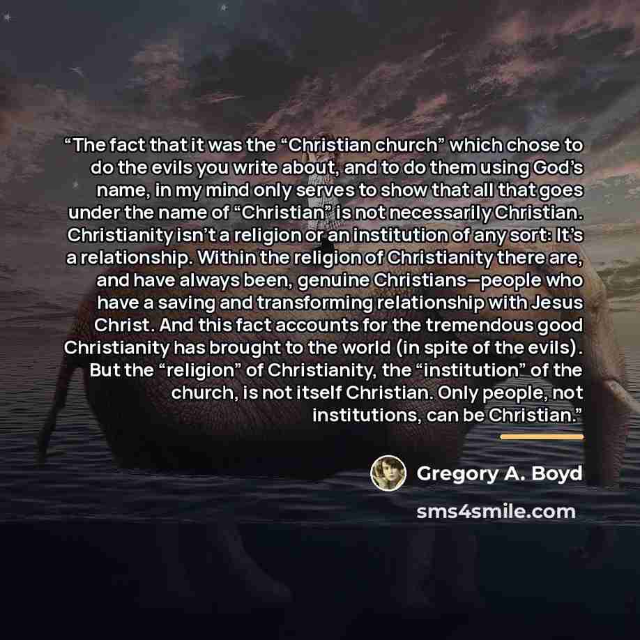“The fact that it was the “Christian church” which chose to do the evils you write about, and to do them using God’s name, in my mind only serves to show that all that goes under the name of “Christian” is not necessarily Christian. Christianity isn’t a religion or an institution of any sort: It’s…” quote by Gregory A. Boyd