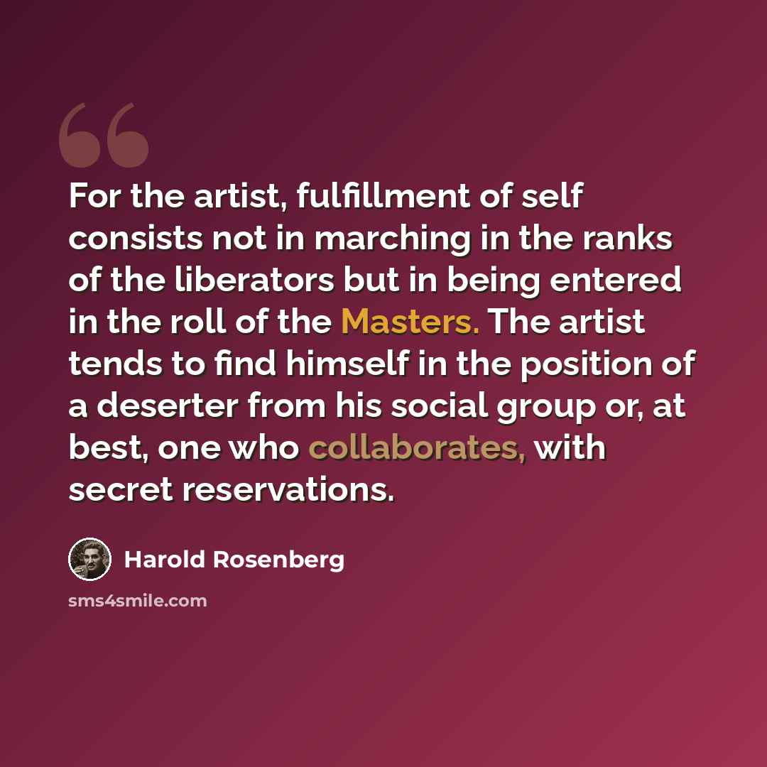 “For the artist, fulfillment of self consists not in marching in the ranks of the liberators but in being entered in the roll of the Masters. The artist tends to find himself in the position of a deserter from his social group or, at best, one who collaborates, with secret reservations.” quote by Harold Rosenberg