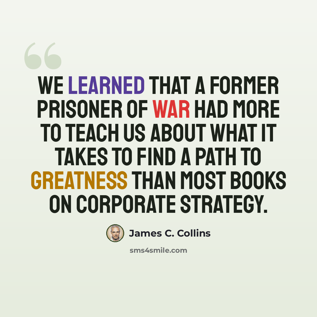 “We learned that a former prisoner of war had more to teach us about what it takes to find a path to greatness than most books on corporate strategy.” quote by James C. Collins