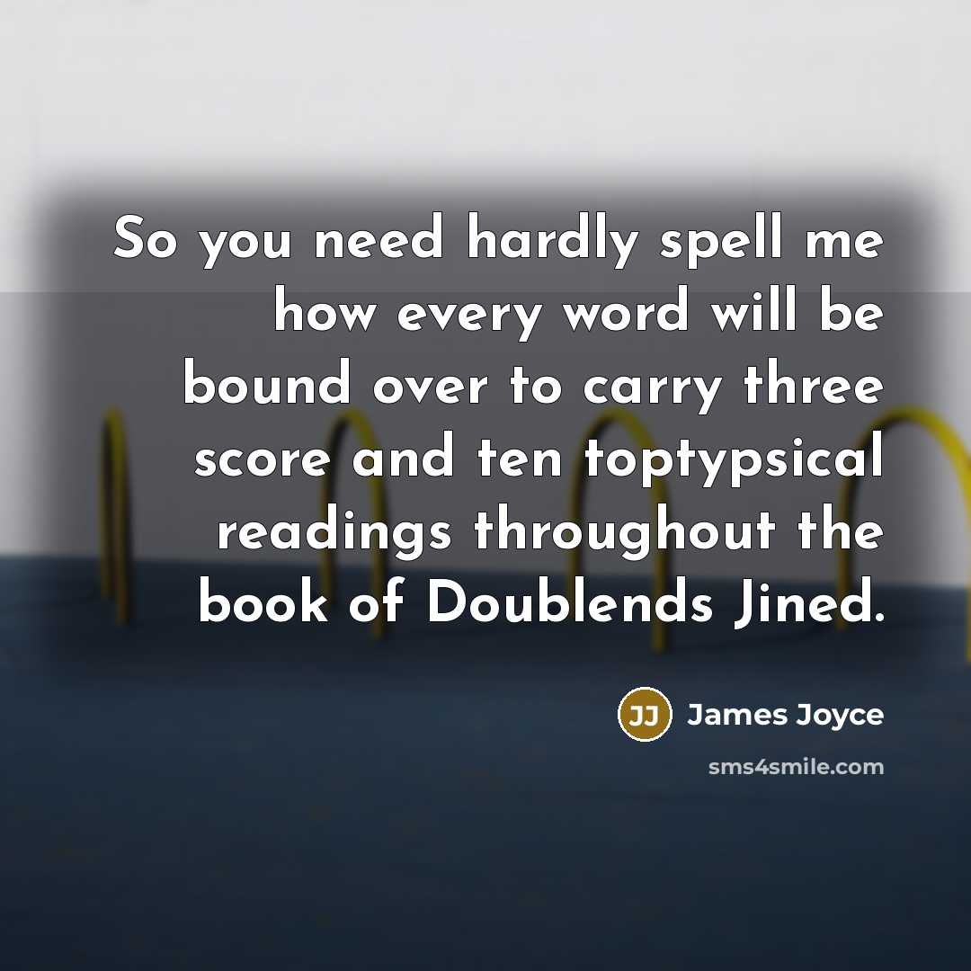 “So you need hardly spell me how every word will be bound over to carry three score and ten toptypsical readings throughout the book of Doublends Jined.” quote by James Joyce