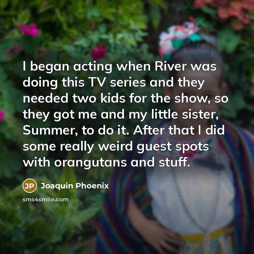 “I began acting when River was doing this TV series and they needed two kids for the show, so they got me and my little sister, Summer, to do it. After that I did some really weird guest spots with orangutans and stuff.” quote by Joaquin Phoenix