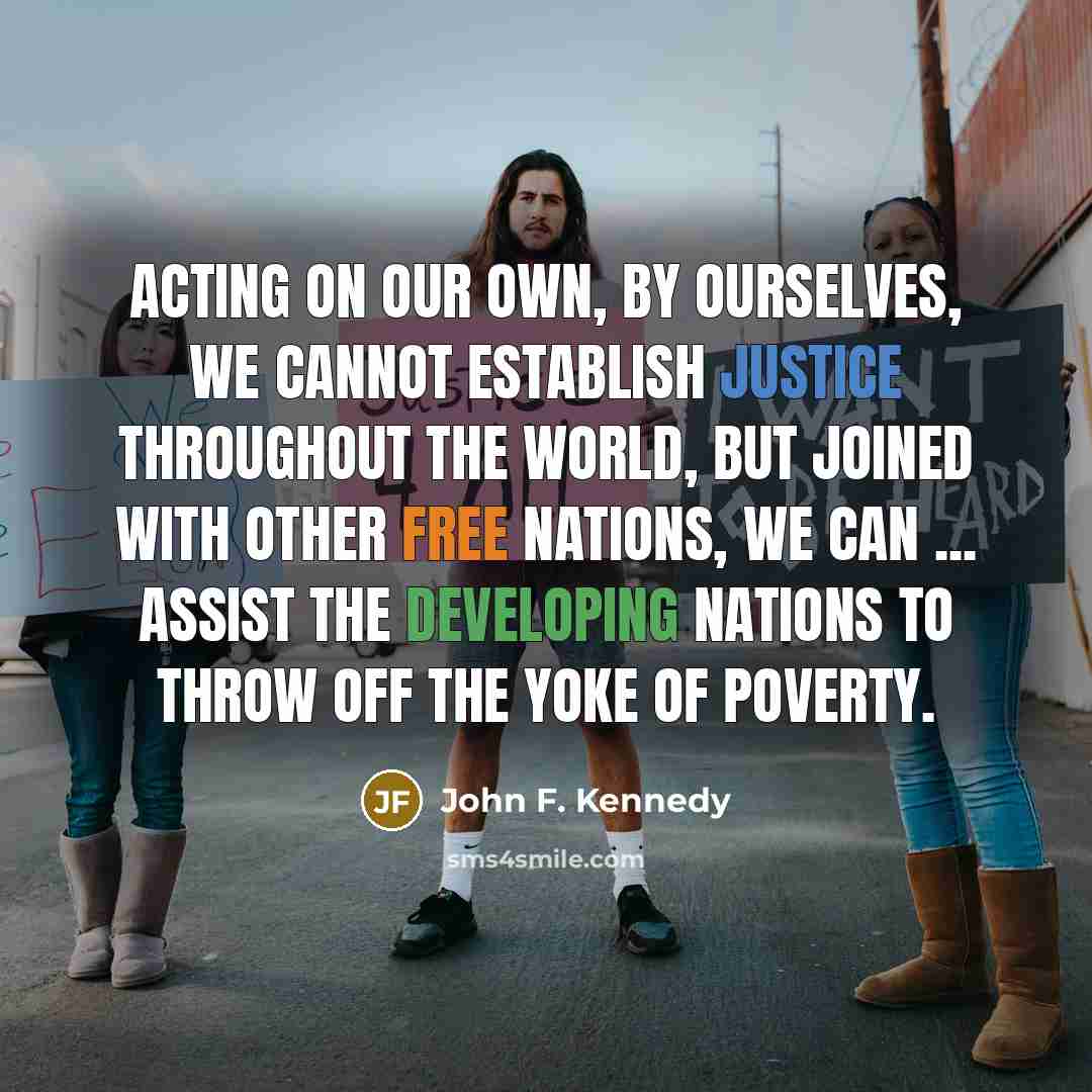 “Acting on our own, by ourselves, we cannot establish justice throughout the world, but joined with other free nations, we can ... assist the developing nations to throw off the yoke of poverty.” quote by John F. Kennedy