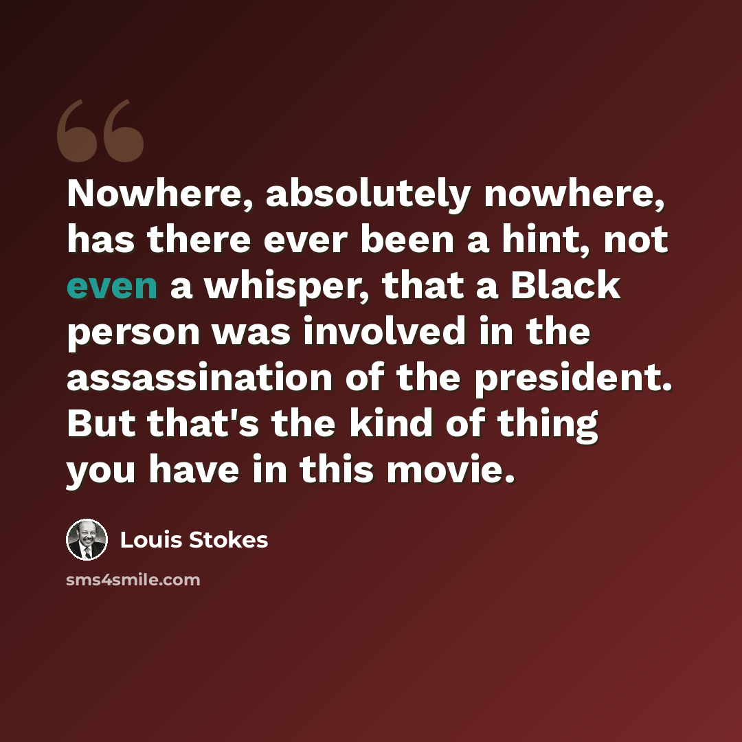 “Nowhere, absolutely nowhere, has there ever been a hint, not even a whisper, that a Black person was involved in the assassination of the president. But that's the kind of thing you have in this movie.” quote by Louis Stokes