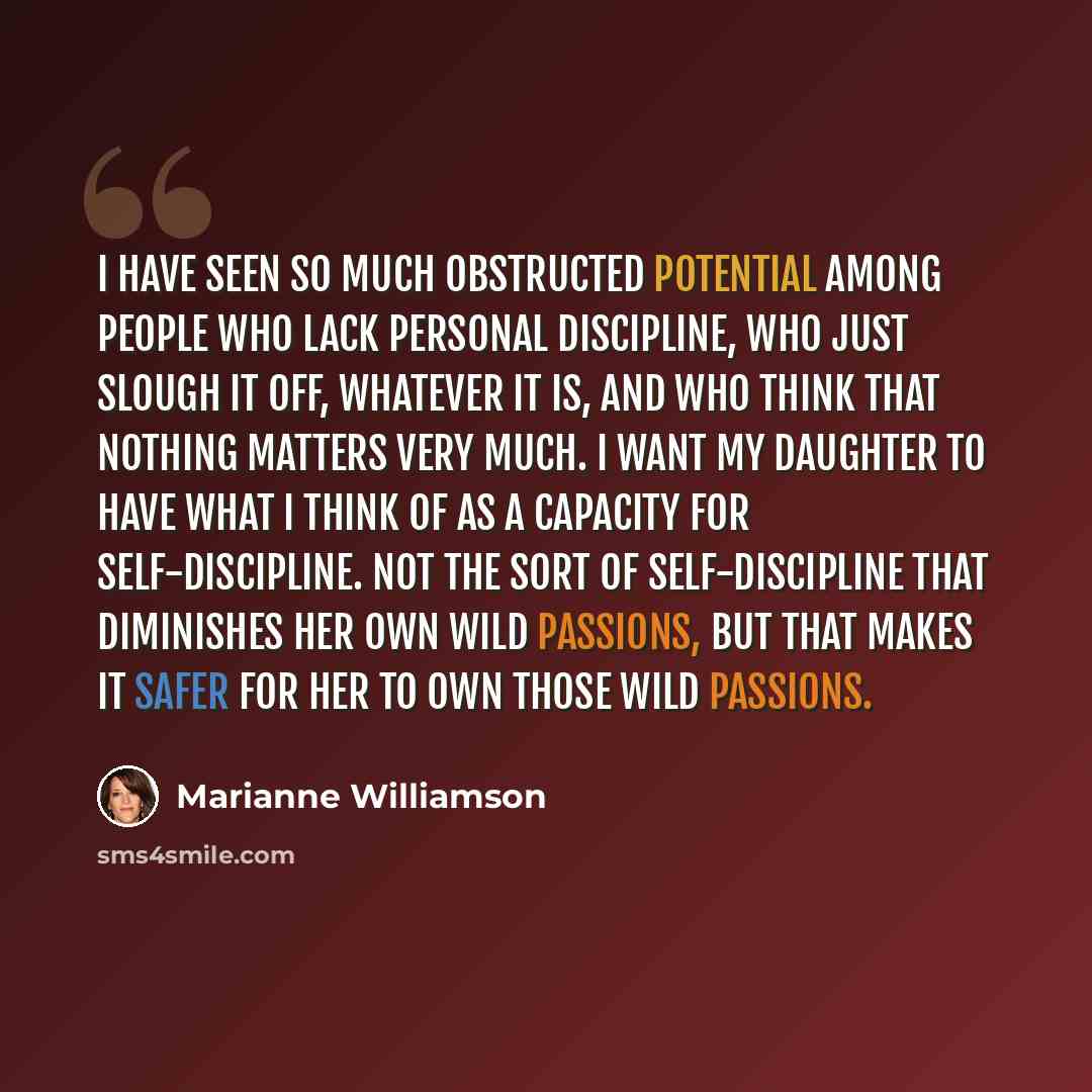“I have seen so much obstructed potential among people who lack personal discipline, who just slough it off, whatever it is, and who think that nothing matters very much. I want my daughter to have what I think of as a capacity for self-discipline. Not the sort of self-discipline that diminishes…” quote by Marianne Williamson
