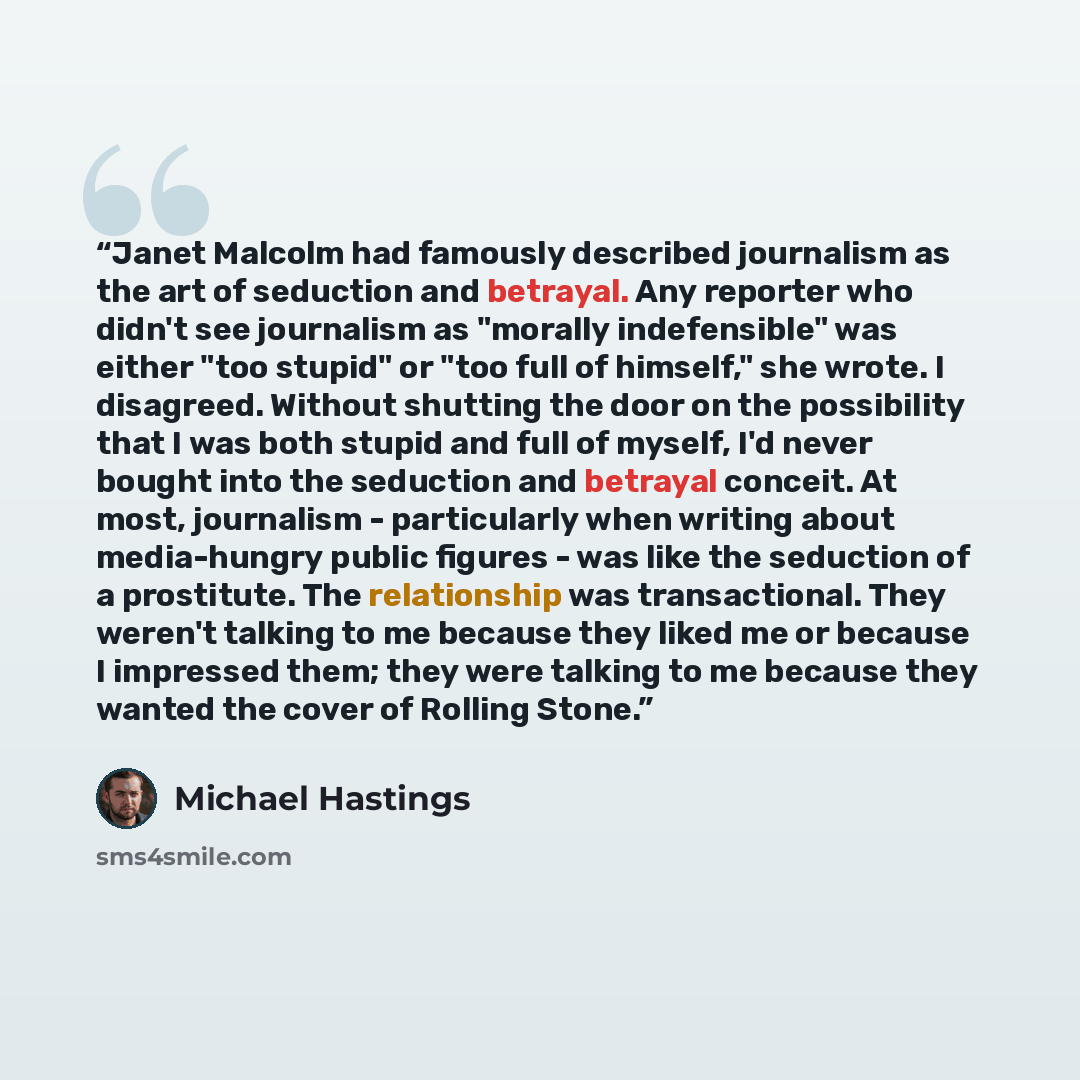 “Janet Malcolm had famously described journalism as the art of seduction and betrayal. Any reporter who didn't see journalism as "morally indefensible" was either "too stupid" or "too full of himself," she wrote. I disagreed. Without shutting the door on the possibility that I was both stupid and…” quote by michael hastings