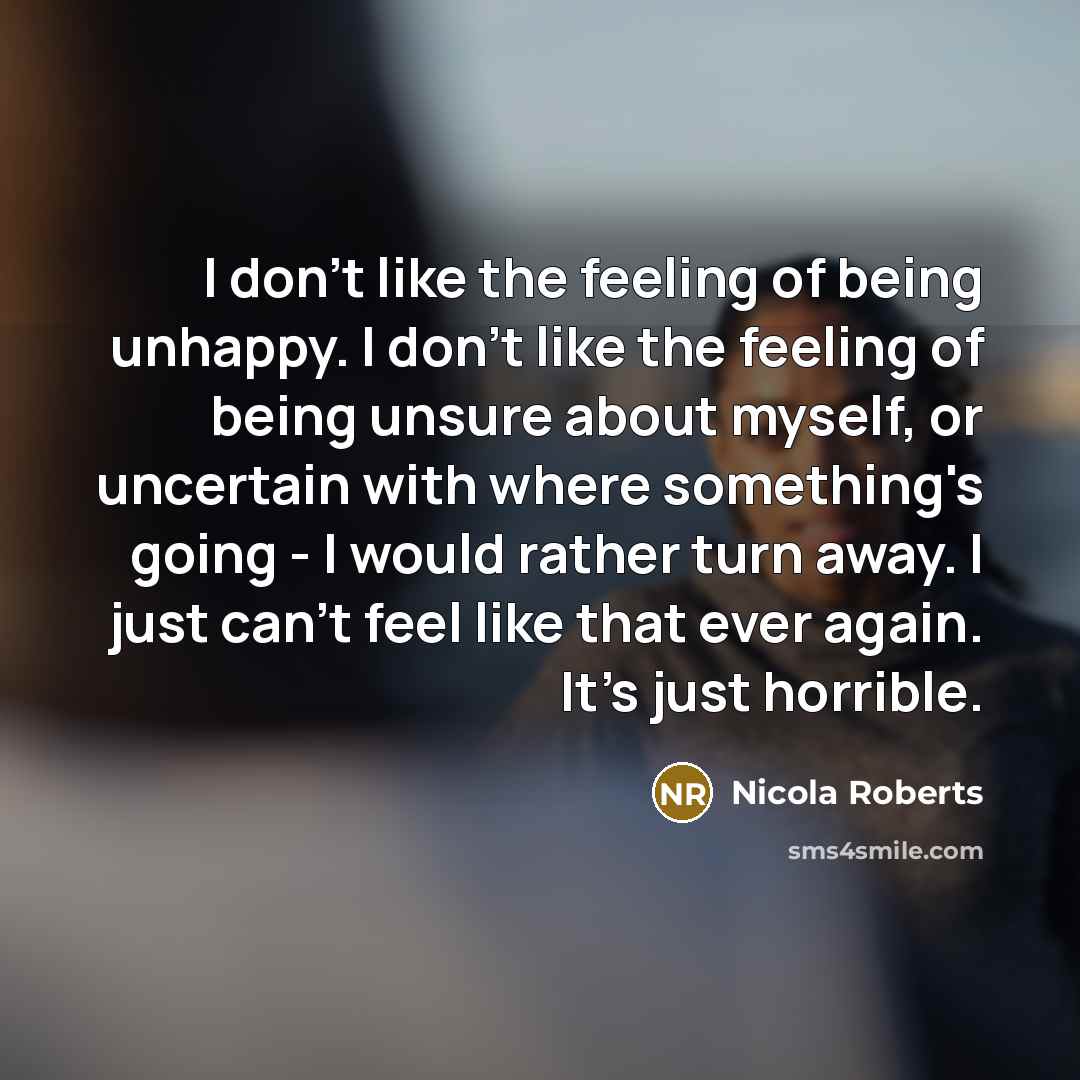 “I don't like the feeling of being unhappy. I don't like the feeling of being unsure about myself, or uncertain with where something's going - I would rather turn away. I just can't feel like that ever again. It's just horrible.” quote by Nicola Roberts